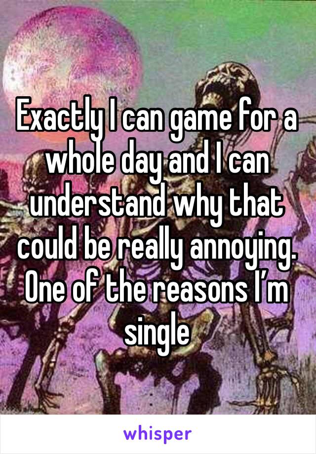 Exactly I can game for a whole day and I can understand why that could be really annoying. One of the reasons I’m single 