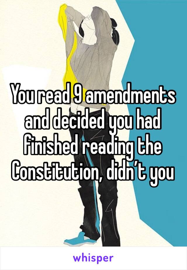 You read 9 amendments and decided you had finished reading the Constitution, didn’t you