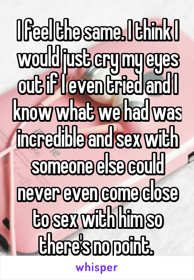 I feel the same. I think I would just cry my eyes out if I even tried and I know what we had was incredible and sex with someone else could never even come close to sex with him so there's no point. 