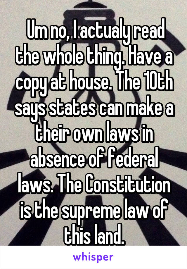  Um no, I actualy read the whole thing. Have a copy at house. The 10th says states can make a their own laws in absence of federal laws. The Constitution is the supreme law of this land.