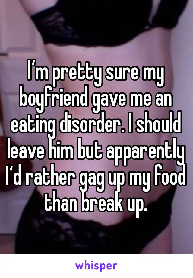 I‘m pretty sure my boyfriend gave me an eating disorder. I should leave him but apparently I‘d rather gag up my food than break up. 