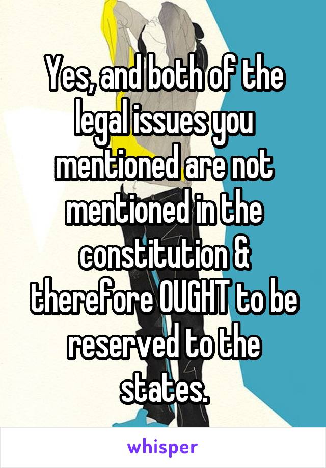 Yes, and both of the legal issues you mentioned are not mentioned in the constitution & therefore OUGHT to be reserved to the states.