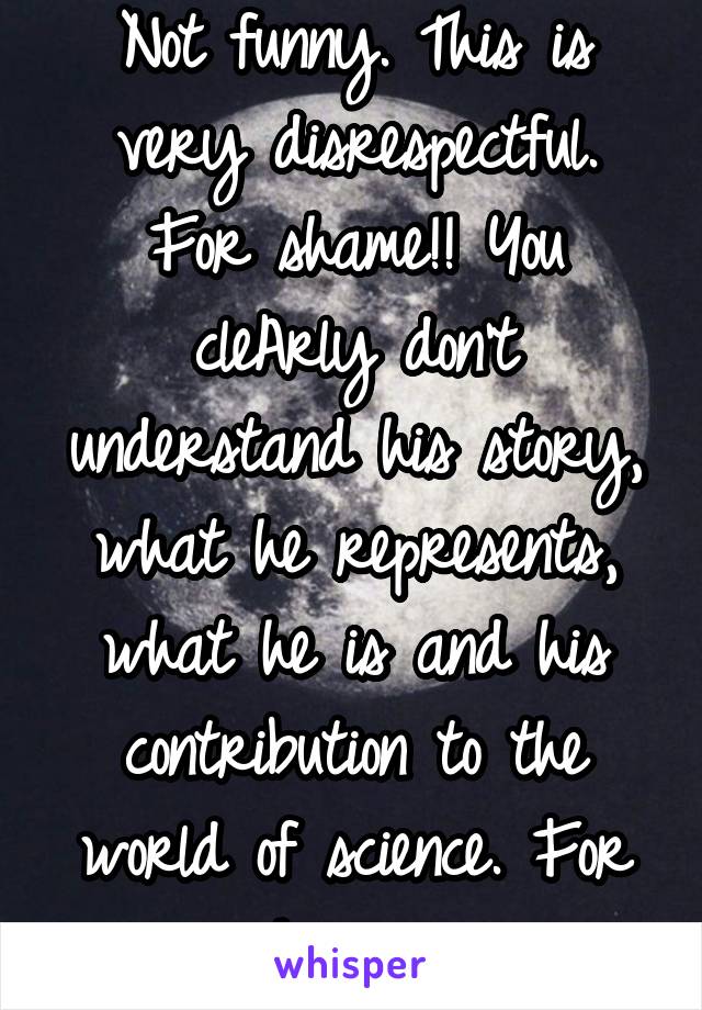 Not funny. This is very disrespectful. For shame!! You cleArly don't understand his story, what he represents, what he is and his contribution to the world of science. For shame... 