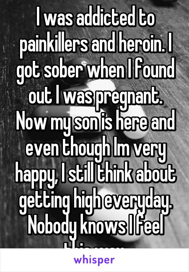 I was addicted to painkillers and heroin. I got sober when I found out I was pregnant. Now my son is here and even though Im very happy, I still think about getting high everyday. Nobody knows I feel this way.