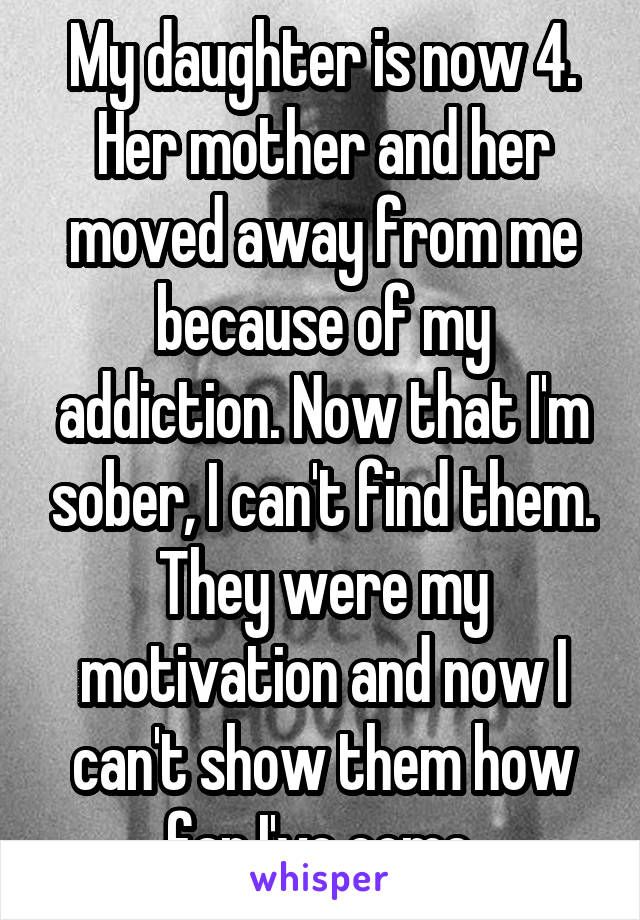 My daughter is now 4. Her mother and her moved away from me because of my addiction. Now that I'm sober, I can't find them. They were my motivation and now I can't show them how far I've come.
