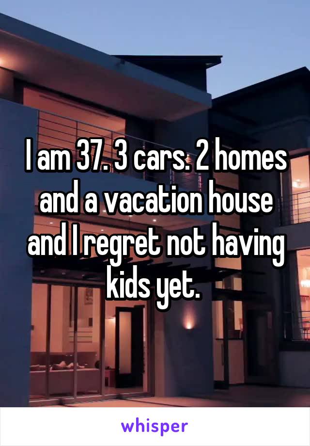 I am 37. 3 cars. 2 homes and a vacation house and I regret not having kids yet. 