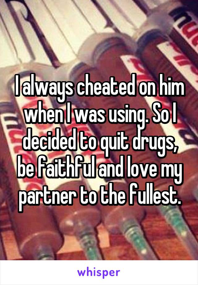 I always cheated on him when I was using. So I decided to quit drugs, be faithful and love my partner to the fullest.