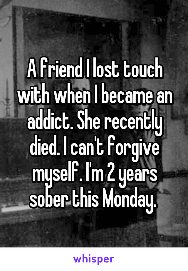 A friend I lost touch with when I became an addict. She recently died. I can't forgive myself. I'm 2 years sober this Monday. 