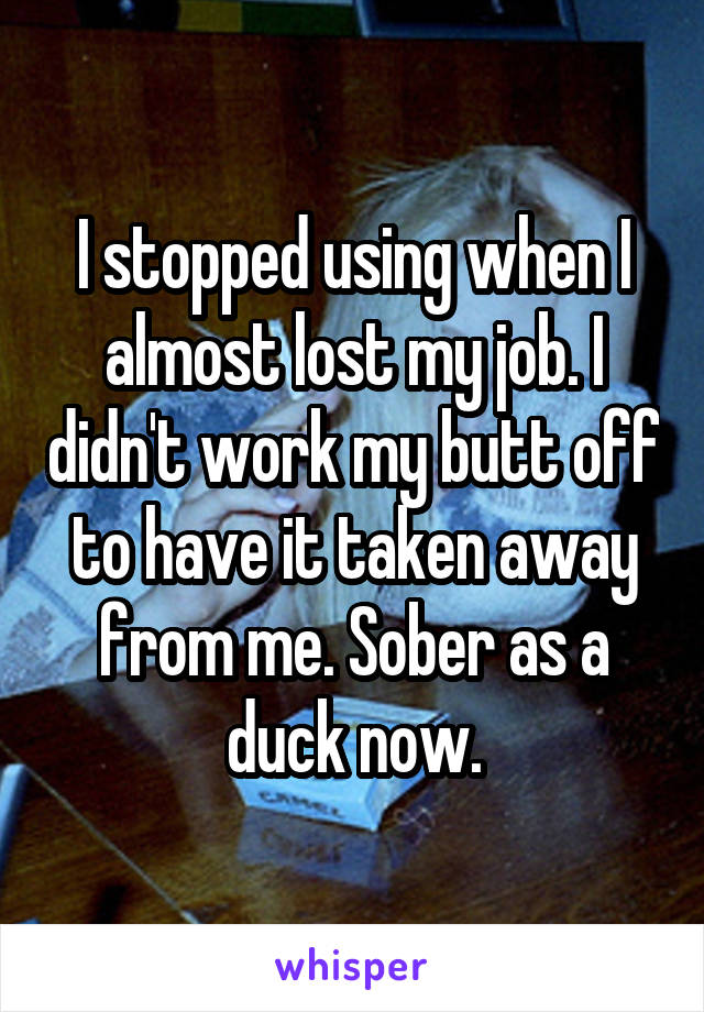 I stopped using when I almost lost my job. I didn't work my butt off to have it taken away from me. Sober as a duck now.