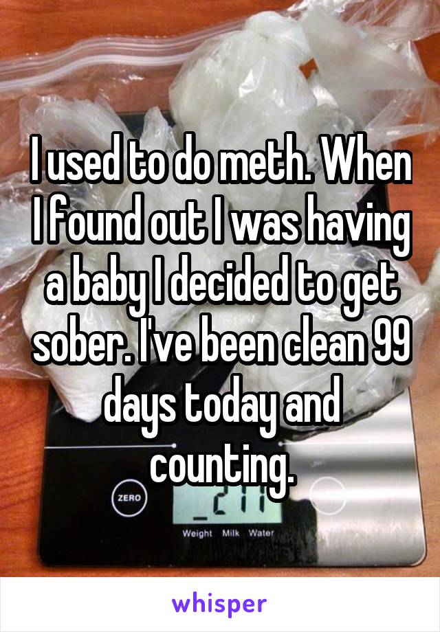 I used to do meth. When I found out I was having a baby I decided to get sober. I've been clean 99 days today and counting.