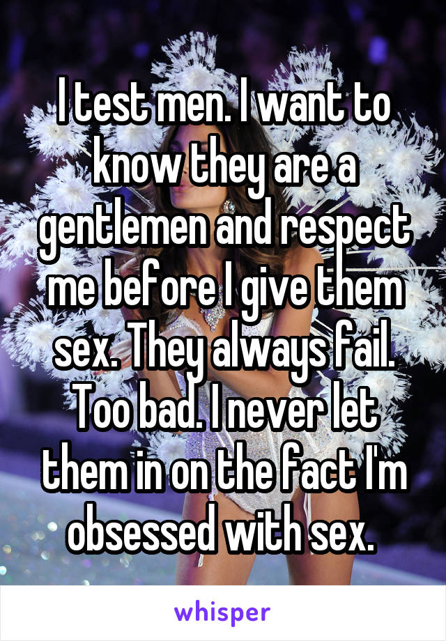 I test men. I want to know they are a gentlemen and respect me before I give them sex. They always fail. Too bad. I never let them in on the fact I'm obsessed with sex. 