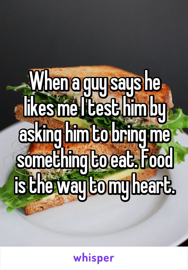 When a guy says he likes me I test him by asking him to bring me something to eat. Food is the way to my heart.