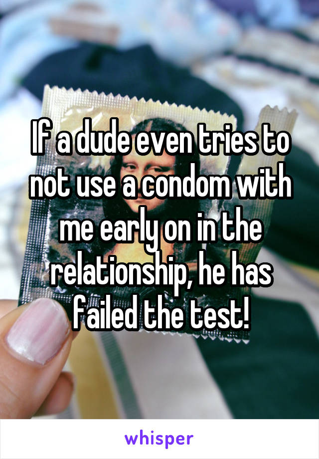 If a dude even tries to not use a condom with me early on in the relationship, he has failed the test!