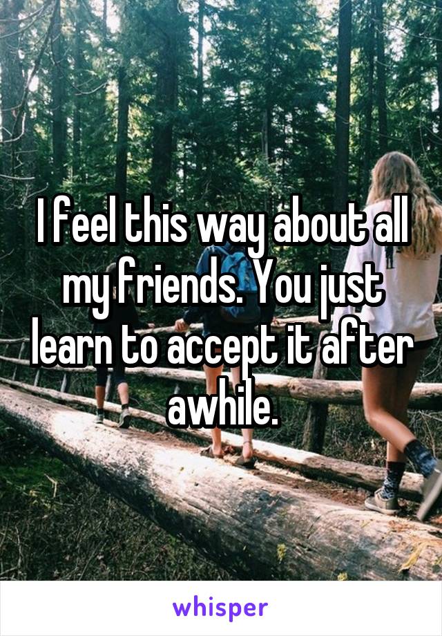 I feel this way about all my friends. You just learn to accept it after awhile.