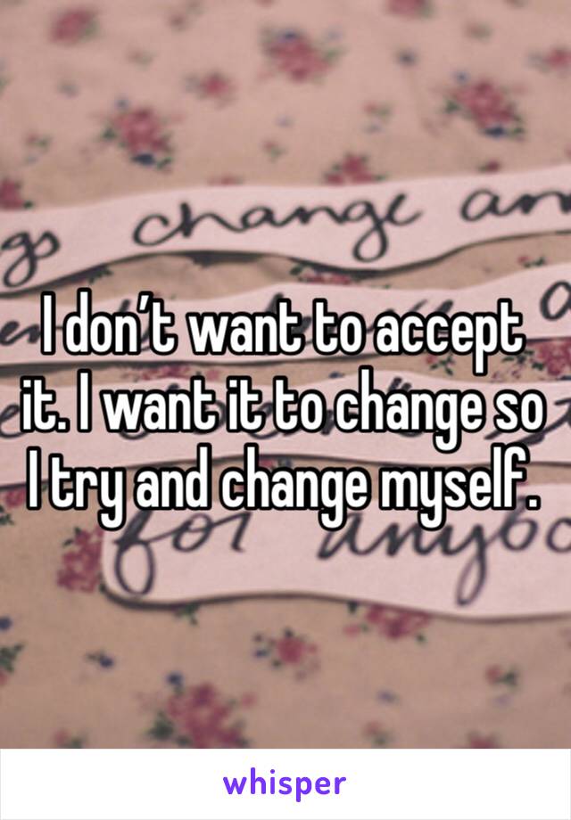 I don’t want to accept it. I want it to change so I try and change myself. 