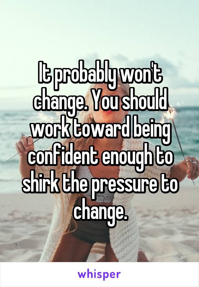 It probably won't change. You should work toward being confident enough to shirk the pressure to change.