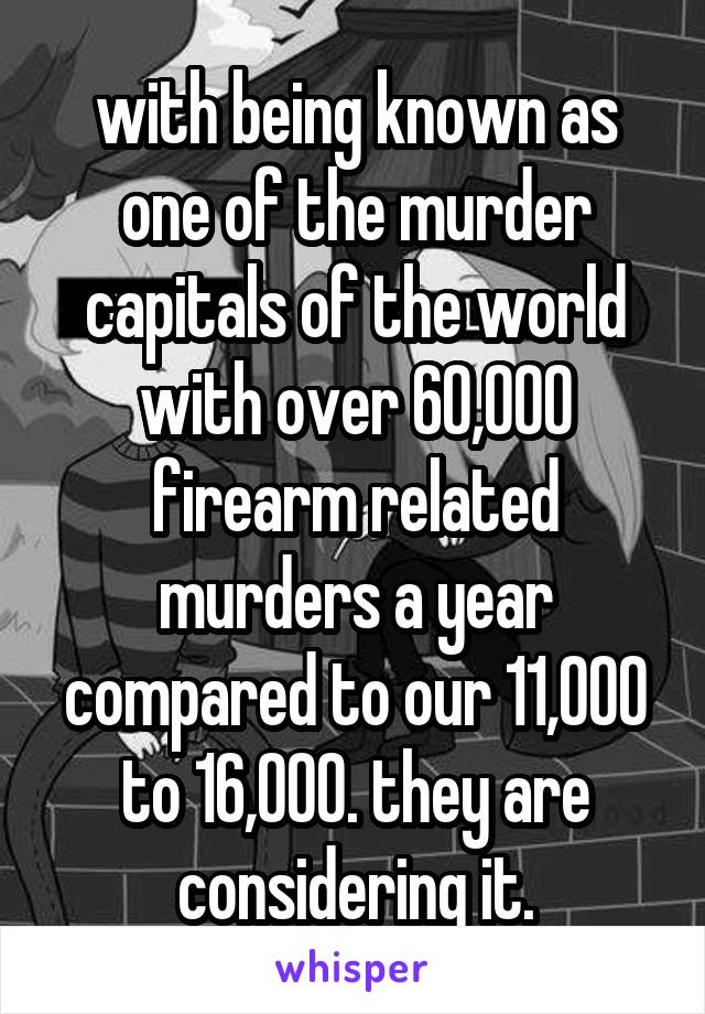 with being known as one of the murder capitals of the world with over 60,000 firearm related murders a year compared to our 11,000 to 16,000. they are considering it.