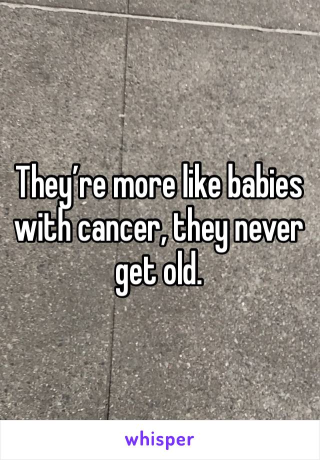 They’re more like babies with cancer, they never get old.