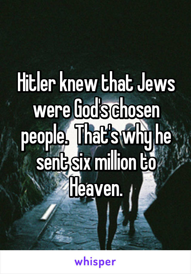 Hitler knew that Jews were God's chosen people.  That's why he sent six million to Heaven.