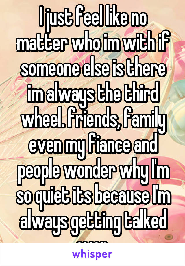 I just feel like no matter who im with if someone else is there im always the third wheel. friends, family even my fiance and people wonder why I'm so quiet its because I'm always getting talked over.