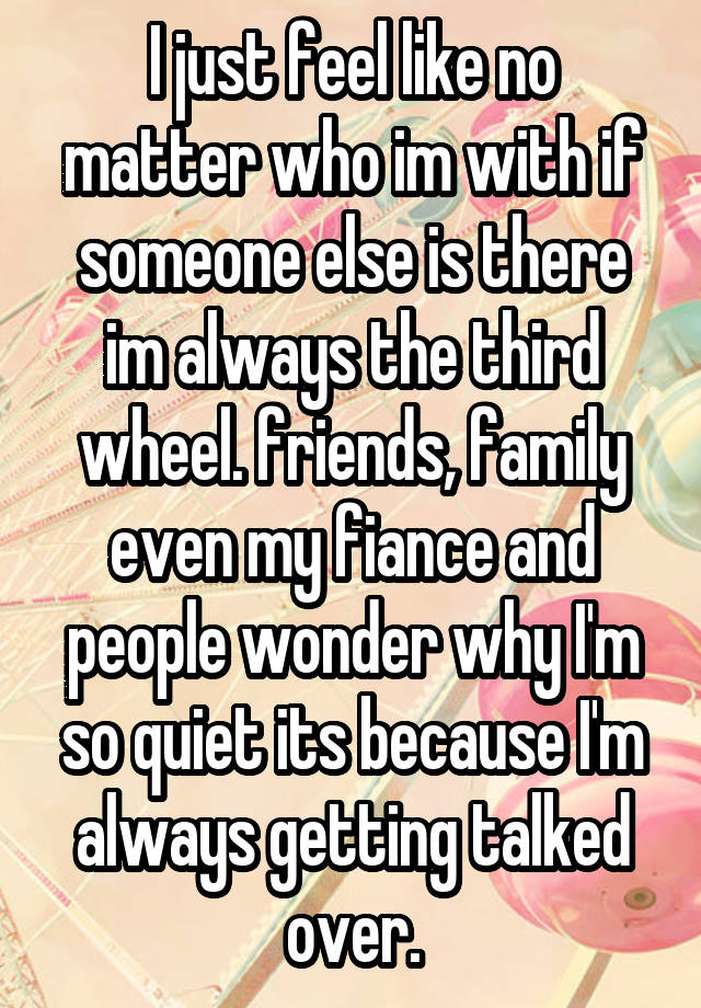 I just feel like no matter who im with if someone else is there im always the third wheel. friends, family even my fiance and people wonder why I'm so quiet its because I'm always getting talked over.