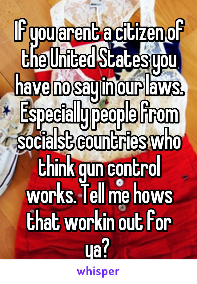 If you arent a citizen of the United States you have no say in our laws. Especially people from socialst countries who think gun control works. Tell me hows that workin out for ya? 