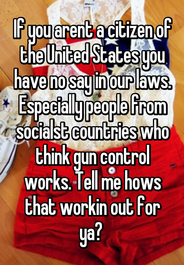 If you arent a citizen of the United States you have no say in our laws. Especially people from socialst countries who think gun control works. Tell me hows that workin out for ya? 