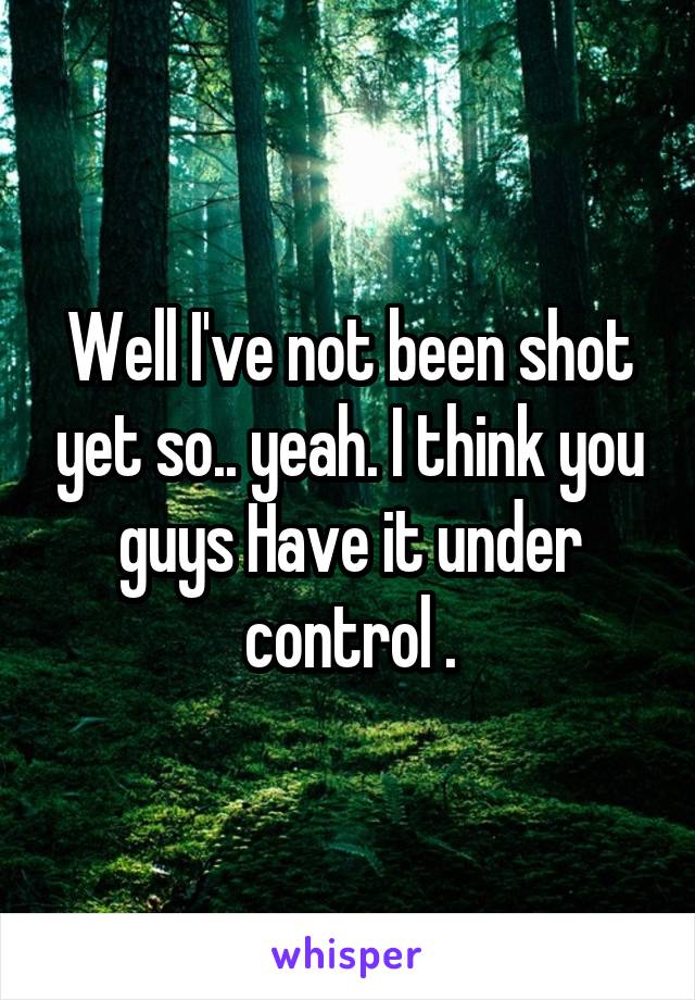 Well I've not been shot yet so.. yeah. I think you guys Have it under control .