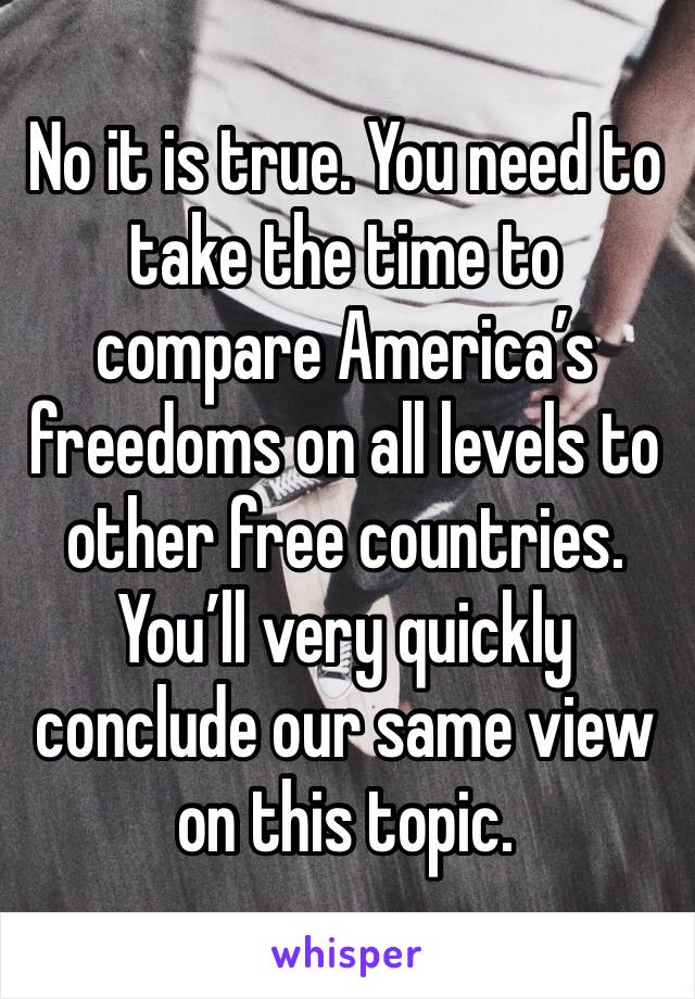 No it is true. You need to take the time to compare America’s freedoms on all levels to other free countries. You’ll very quickly conclude our same view on this topic.