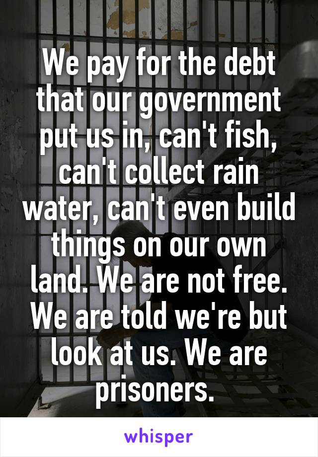 We pay for the debt that our government put us in, can't fish, can't collect rain water, can't even build things on our own land. We are not free. We are told we're but look at us. We are prisoners. 