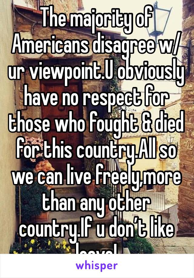 The majority of Americans disagree w/ur viewpoint.U obviously have no respect for those who fought & died for this country.All so we can live freely,more than any other country.If u don’t like leave!