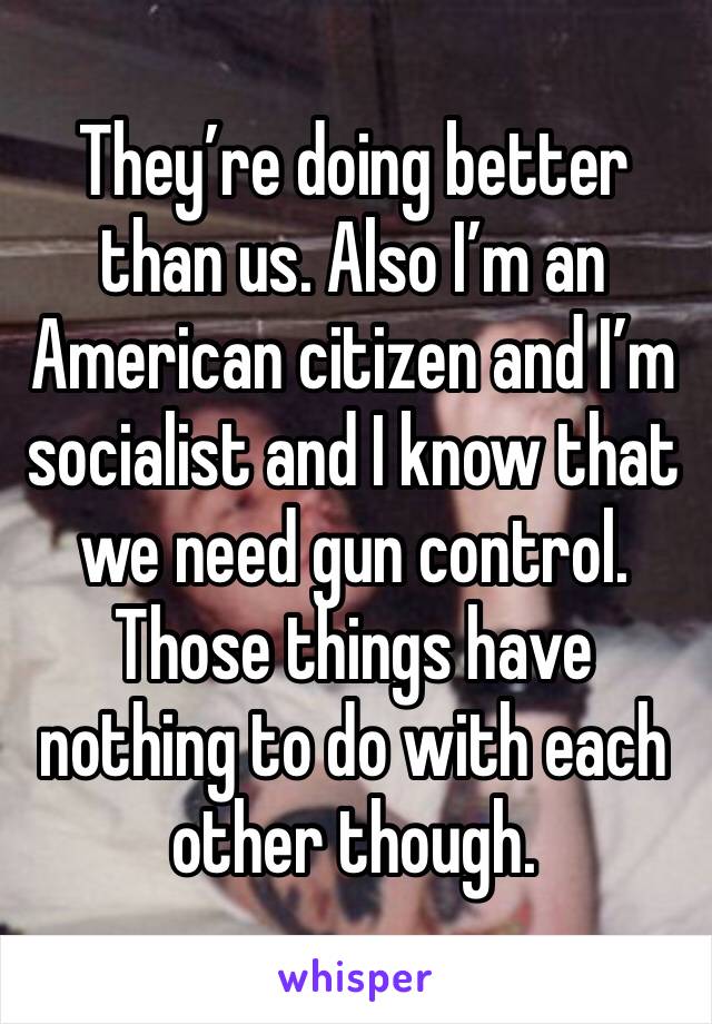 They’re doing better than us. Also I’m an American citizen and I’m socialist and I know that we need gun control. Those things have nothing to do with each other though.