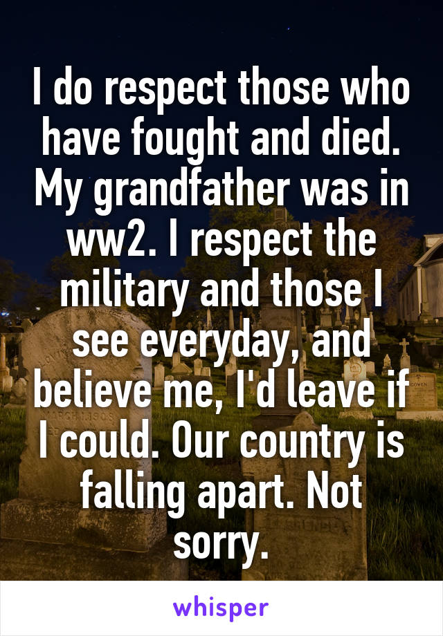 I do respect those who have fought and died. My grandfather was in ww2. I respect the military and those I see everyday, and believe me, I'd leave if I could. Our country is falling apart. Not sorry.