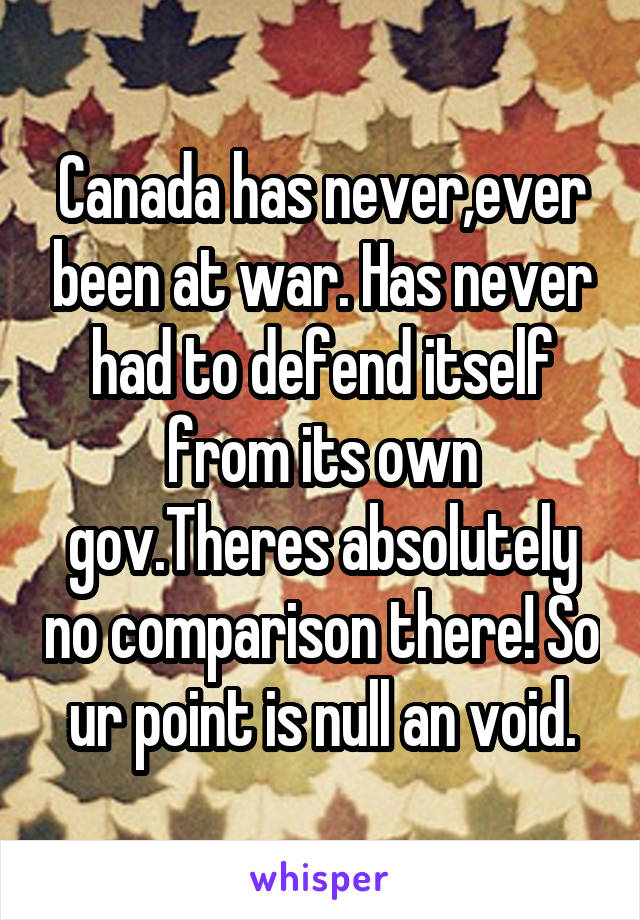 Canada has never,ever been at war. Has never had to defend itself from its own gov.Theres absolutely no comparison there! So ur point is null an void.