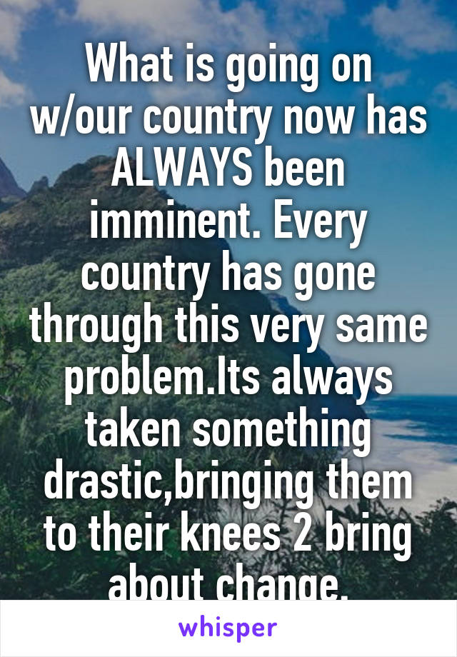 What is going on w/our country now has ALWAYS been imminent. Every country has gone through this very same problem.Its always taken something drastic,bringing them to their knees 2 bring about change.