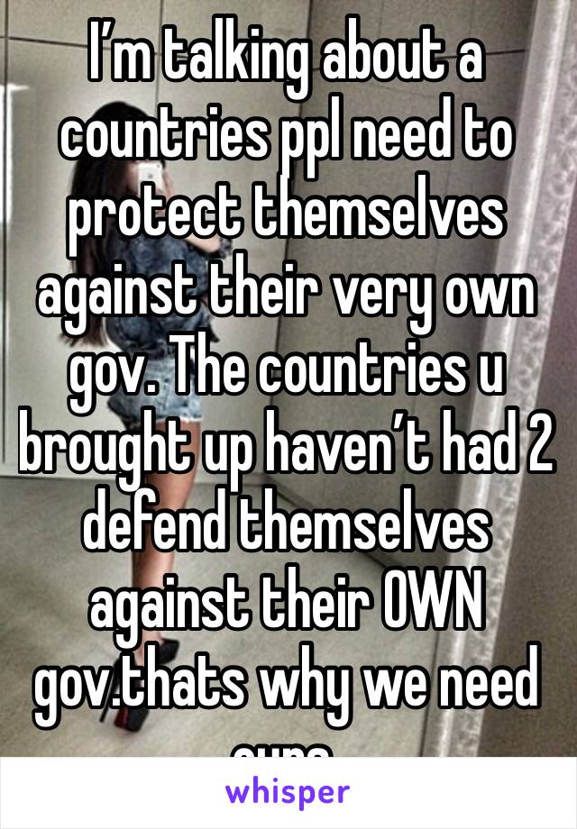 I’m talking about a countries ppl need to protect themselves against their very own gov. The countries u brought up haven’t had 2 defend themselves against their OWN gov.thats why we need ours.