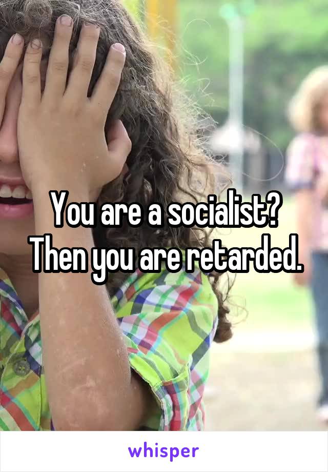 You are a socialist? Then you are retarded.