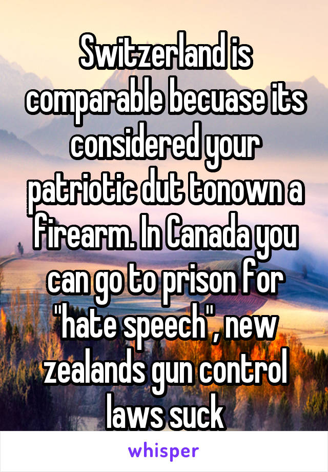 Switzerland is comparable becuase its considered your patriotic dut tonown a firearm. In Canada you can go to prison for "hate speech", new zealands gun control laws suck