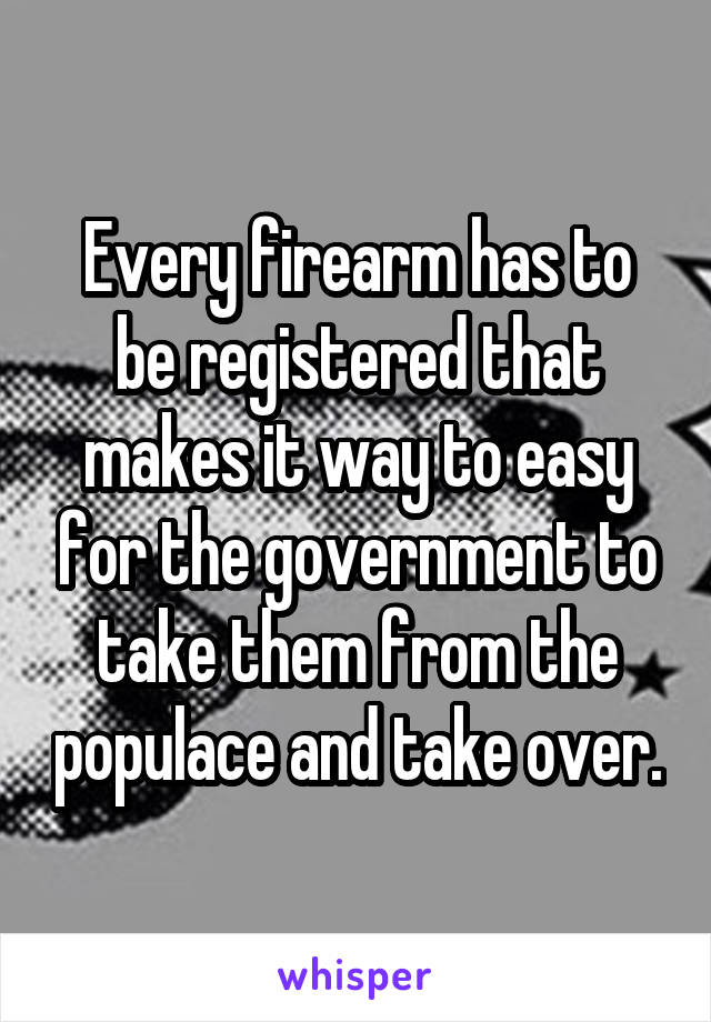 Every firearm has to be registered that makes it way to easy for the government to take them from the populace and take over.