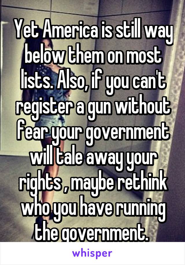 Yet America is still way below them on most lists. Also, if you can't register a gun without fear your government will tale away your rights , maybe rethink who you have running the government. 