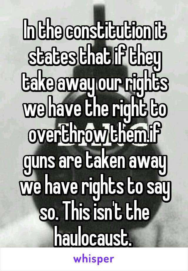 In the constitution it states that if they take away our rights we have the right to overthrow them.if guns are taken away we have rights to say so. This isn't the haulocaust. 