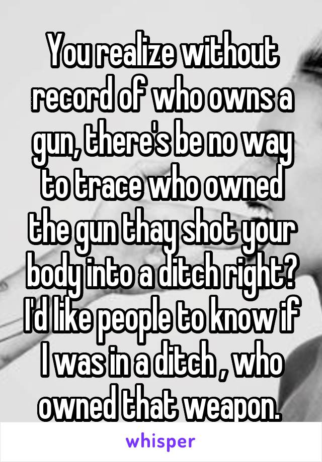 You realize without record of who owns a gun, there's be no way to trace who owned the gun thay shot your body into a ditch right? I'd like people to know if I was in a ditch , who owned that weapon. 