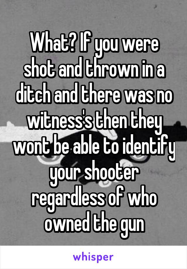 What? If you were shot and thrown in a ditch and there was no witness's then they wont be able to identify your shooter regardless of who owned the gun