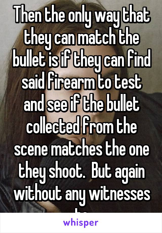 Then the only way that they can match the bullet is if they can find said firearm to test and see if the bullet collected from the scene matches the one they shoot.  But again without any witnesses to