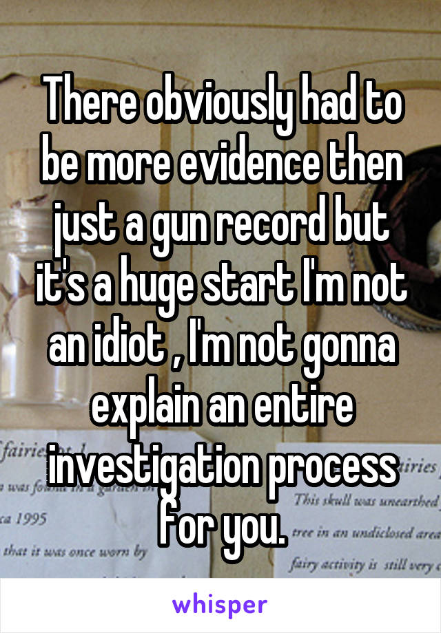 There obviously had to be more evidence then just a gun record but it's a huge start I'm not an idiot , I'm not gonna explain an entire investigation process for you.