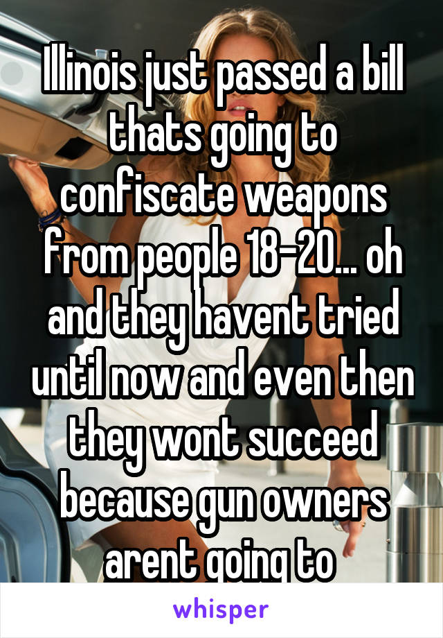 Illinois just passed a bill thats going to confiscate weapons from people 18-20... oh and they havent tried until now and even then they wont succeed because gun owners arent going to 