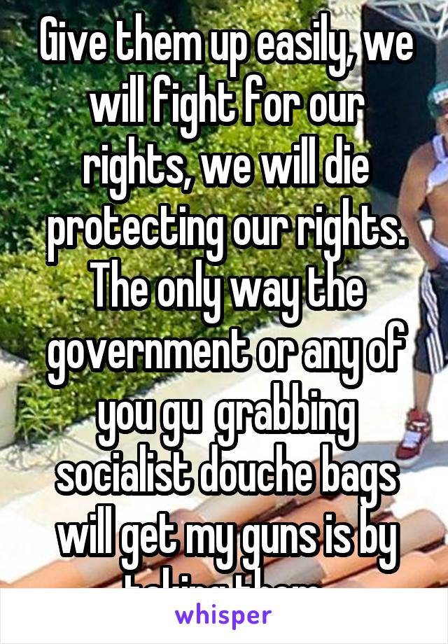 Give them up easily, we will fight for our rights, we will die protecting our rights. The only way the government or any of you gu  grabbing socialist douche bags will get my guns is by taking them 