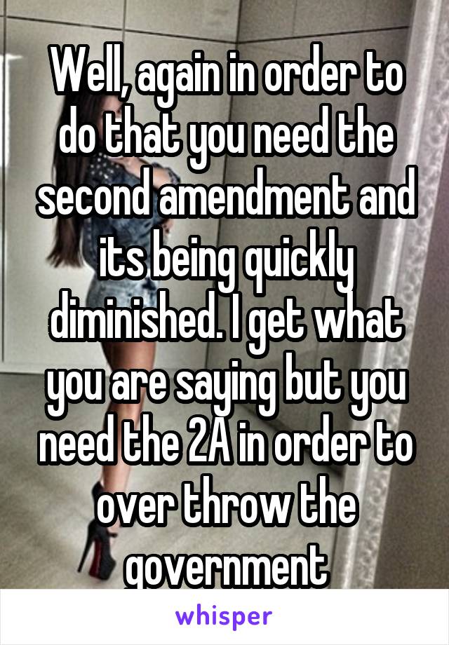 Well, again in order to do that you need the second amendment and its being quickly diminished. I get what you are saying but you need the 2A in order to over throw the government