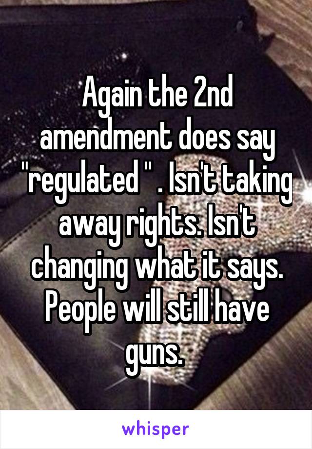 Again the 2nd amendment does say "regulated " . Isn't taking away rights. Isn't changing what it says. People will still have guns. 