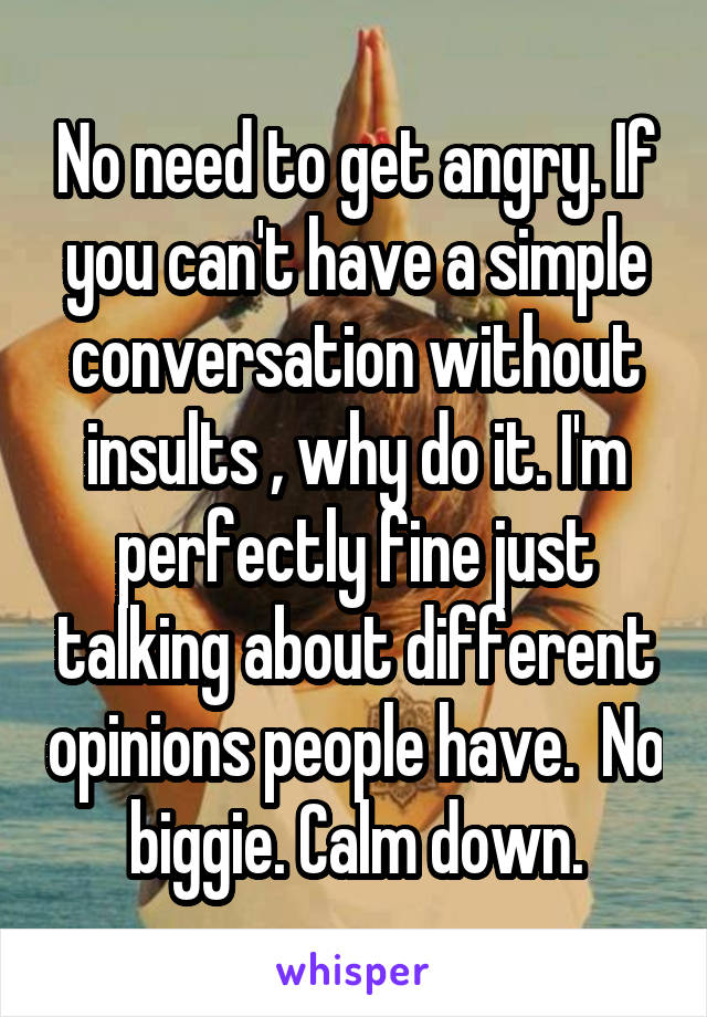 No need to get angry. If you can't have a simple conversation without insults , why do it. I'm perfectly fine just talking about different opinions people have.  No biggie. Calm down.